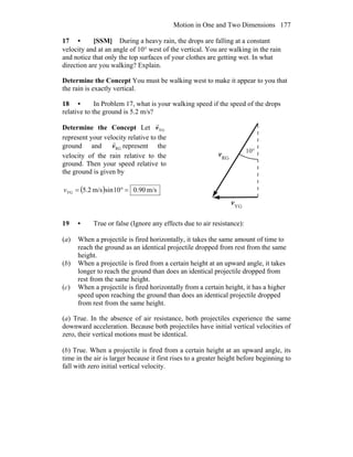 Motion in One and Two Dimensions 177
17 • [SSM] During a heavy rain, the drops are falling at a constant
velocity and at an angle of 10° west of the vertical. You are walking in the rain
and notice that only the top surfaces of your clothes are getting wet. In what
direction are you walking? Explain.
Determine the Concept You must be walking west to make it appear to you that
the rain is exactly vertical.
18 • In Problem 17, what is your walking speed if the speed of the drops
relative to the ground is 5.2 m/s?
Determine the Concept Let YGv
r
represent your velocity relative to the
ground and RGv
r
represent the
velocity of the rain relative to the
ground. Then your speed relative to
the ground is given by
( ) m/s90.010sinm/s2.5YG =°=v
RG
v
r
YG
v
r
°10
19 • True or false (Ignore any effects due to air resistance):
(a) When a projectile is fired horizontally, it takes the same amount of time to
reach the ground as an identical projectile dropped from rest from the same
height.
(b) When a projectile is fired from a certain height at an upward angle, it takes
longer to reach the ground than does an identical projectile dropped from
rest from the same height.
(c) When a projectile is fired horizontally from a certain height, it has a higher
speed upon reaching the ground than does an identical projectile dropped
from rest from the same height.
(a) True. In the absence of air resistance, both projectiles experience the same
downward acceleration. Because both projectiles have initial vertical velocities of
zero, their vertical motions must be identical.
(b) True. When a projectile is fired from a certain height at an upward angle, its
time in the air is larger because it first rises to a greater height before beginning to
fall with zero initial vertical velocity.
 