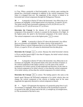 Chapter 3178
(c) True. When a projectile is fired horizontally, its velocity upon reaching the
ground has a horizontal component in addition to the vertical component it has
when it is dropped from rest. The magnitude of this velocity is related to its
horizontal and vertical components through the Pythagorean Theorem.
20 • A projectile is fired at 35º above the horizontal. Any effects due to air
resistance are negligible. At the highest point in its trajectory, its speed is 20 m/s.
The initial velocity had a horizontal component of (a) 0, (b) (20 m/s) cos 35º,
(c) (20 m/s) sin 35º, (d) (20 m/s)/cos 35º, (e) 20 m/s.
Determine the Concept In the absence of air resistance, the horizontal
component of the projectile’s velocity is constant for the duration of its flight. At
the highest point, the speed is the horizontal component of the initial velocity.
The vertical component is zero at the highest point. )(e is correct.
21 • [SSM] A projectile is fired at 35º above the horizontal. Any effects
due to air resistance are negligible. The initial velocity of the projectile in
Problem 20 has a vertical component that is (a) less than 20 m/s, (b) greater than
20 m/s, (c) equal to 20 m/s, (d) cannot be determined from the data given.
Determine the Concept )(a is correct. Because the initial horizontal velocity
is 20 m/s and the launch angle is less than 45 degrees, the initial vertical velocity
must be less than 20 m/s.
22 • A projectile is fired at 35º above the horizontal. Any effects due to air
resistance are negligible. The projectile lands at the same elevation of launch, so
the vertical component of the impact velocity is (a) the same as the vertical
component of its initial velocity in both magnitude and direction, (b) the same as
the vertical component of its initial velocity, (c) less than the vertical component
of its initial velocity, (d) less than the vertical component of its initial velocity.
Determine the Concept )(b is correct. The landing speed is the same as the
launch speed. Because the horizontal component of its initial velocity does not
change, the vertical component of the velocity at landing must be the same
magnitude but oppositely directed its vertical component at launch.
23 • Figure 3-29 represents the trajectory of a projectile going from A to E.
Air resistance is negligible. What is the direction of the acceleration at point B?
(a) up and to the right, (b) down and to the left, (c) straight up, (d) straight down,
(e) The acceleration of the ball is zero.
 