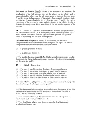 Motion in One and Two Dimensions 179
Determine the Concept )(d is correct. In the absence of air resistance, the
acceleration of the ball depends only on the change in its velocity and is
independent of its velocity. As the ball moves along its trajectory between points
A and C, the vertical component of its velocity decreases and the change in its
velocity is a downward pointing vector. Between points C and E, the vertical
component of its velocity increases and the change in its velocity is also a
downward pointing vector. There is no change in the horizontal component of the
velocity.
24 • Figure 3-29 represents the trajectory of a projectile going from A to E.
Air resistance is negligible. (a) At which point(s) is the speed the greatest? (b) At
which point(s) is the speed the least? (c) At which two points is the speed the
same? Is the velocity also the same at these points?
Determine the Concept In the absence of air resistance, the horizontal
component of the velocity remains constant throughout the flight. The vertical
component has its maximum values at launch and impact.
(a) The speed is greatest at A and E.
(b) The speed is least at point C.
(c) The speed is the same at A and E. No. The horizontal components are equal at
these points but the vertical components are oppositely directed, so the velocity is
not the same at A and E.
25 • [SSM] True or false:
(a) If an object's speed is constant, then its acceleration must be zero.
(b) If an object's acceleration is zero, then its speed must be constant.
(c) If an object's acceleration is zero, its velocity must be constant.
(d) If an object's speed is constant, then its velocity must be constant.
(e) If an object's velocity is constant, then its speed must be constant.
Determine the Concept Speed is a scalar quantity, whereas acceleration, equal to
the rate of change of velocity, is a vector quantity.
(a) False. Consider a ball moving in a horizontal circle on the end of a string. The
ball can move with constant speed (a scalar) even though its acceleration (a
vector) is always changing direction.
(b) True. From its definition, if the acceleration is zero, the velocity must be
constant and so, therefore, must be the speed.
(c) True. An object’s velocity must change in order for the object to have
acceleration other than zero.
 