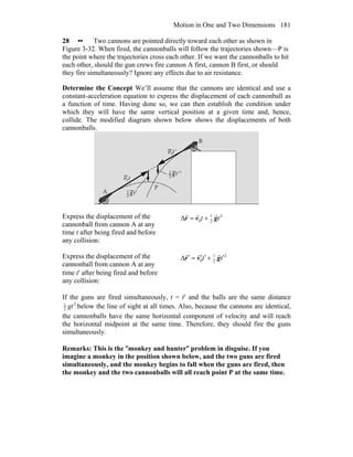 Motion in One and Two Dimensions 181
28 •• Two cannons are pointed directly toward each other as shown in
Figure 3-32. When fired, the cannonballs will follow the trajectories shown—P is
the point where the trajectories cross each other. If we want the cannonballs to hit
each other, should the gun crews fire cannon A first, cannon B first, or should
they fire simultaneously? Ignore any effects due to air resistance.
Determine the Concept We’ll assume that the cannons are identical and use a
constant-acceleration equation to express the displacement of each cannonball as
a function of time. Having done so, we can then establish the condition under
which they will have the same vertical position at a given time and, hence,
collide. The modified diagram shown below shows the displacements of both
cannonballs.
Express the displacement of the
cannonball from cannon A at any
time t after being fired and before
any collision:
2
2
1
0 tt gvr
rrr
+=Δ
Express the displacement of the
cannonball from cannon A at any
time t′ after being fired and before
any collision:
2
2
1
0 tt ′+′′=′Δ gvr
rrr
If the guns are fired simultaneously, t = t′ and the balls are the same distance
2
2
1
gt below the line of sight at all times. Also, because the cannons are identical,
the cannonballs have the same horizontal component of velocity and will reach
the horizontal midpoint at the same time. Therefore, they should fire the guns
simultaneously.
Remarks: This is the ″monkey and hunter″ problem in disguise. If you
imagine a monkey in the position shown below, and the two guns are fired
simultaneously, and the monkey begins to fall when the guns are fired, then
the monkey and the two cannonballs will all reach point P at the same time.
 