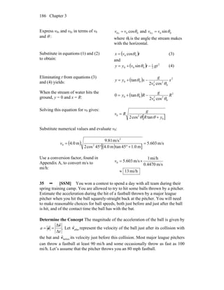Chapter 3186
Express v0x and v0y in terms of v0
and θ :
000 cosθvv x = and 000 sinθvv y =
where θ0 is the angle the stream makes
with the horizontal.
Substitute in equations (1) and (2)
to obtain:
( )tvx 00 cosθ= (3)
and
( ) 2
2
1
000 sin gttvyy −+= θ (4)
Eliminating t from equations (3)
and (4) yields: ( ) 2
0
22
0
00
cos2
tan x
v
g
xyy
θ
θ −+=
When the stream of water hits the
ground, y = 0 and x = R: ( ) 2
0
22
0
00
cos2
tan0 R
v
g
Ry
θ
θ −+=
Solving this equation for v0 gives:
[ ]0
20
tancos2 yR
g
Rv
+
=
θθ
Substitute numerical values and evaluate v0:
( )
( )[ ]
m/s603.5
m0.145tanm0.445cos2
m/s81.9
m0.4 2
2
0 =
+°°
=v
Use a conversion factor, found in
Appendix A, to convert m/s to
mi/h:
mi/h13
m/s0.4470
mi/h1
m/s603.50
≈
×=v
35 •• [SSM] You won a contest to spend a day with all team during their
spring training camp. You are allowed to try to hit some balls thrown by a pitcher.
Estimate the acceleration during the hit of a fastball thrown by a major league
pitcher when you hit the ball squarely-straight back at the pitcher. You will need
to make reasonable choices for ball speeds, both just before and just after the ball
is hit, and of the contact time the ball has with the bat.
Determine the Concept The magnitude of the acceleration of the ball is given by
.
Δ
Δ
t
a
v
a
r
r
== Let afterv
r
represent the velocity of the ball just after its collision with
the bat and beforev
r
its velocity just before this collision. Most major league pitchers
can throw a fastball at least 90 mi/h and some occasionally throw as fast as 100
mi/h. Let’s assume that the pitcher throws you an 80 mph fastball.
 