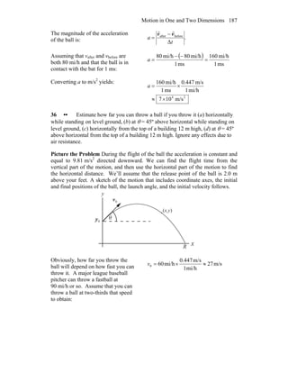 Motion in One and Two Dimensions 187
The magnitude of the acceleration
of the ball is: .
Δ
beforeafter
t
a
vv
rr
−
=
Assuming that vafter and vbefore are
both 80 mi/h and that the ball is in
contact with the bat for 1 ms:
( )
ms1
mi/h160
ms1
mi/h80mi/h08
=
−−
=a
Converting a to m/s2
yields:
24
m/s107
mi/h1
m/s447.0
ms1
mi/h160
×≈
×=a
36 •• Estimate how far you can throw a ball if you throw it (a) horizontally
while standing on level ground, (b) at θ = 45º above horizontal while standing on
level ground, (c) horizontally from the top of a building 12 m high, (d) at θ = 45º
above horizontal from the top of a building 12 m high. Ignore any effects due to
air resistance.
Picture the Problem During the flight of the ball the acceleration is constant and
equal to 9.81 m/s2
directed downward. We can find the flight time from the
vertical part of the motion, and then use the horizontal part of the motion to find
the horizontal distance. We’ll assume that the release point of the ball is 2.0 m
above your feet. A sketch of the motion that includes coordinate axes, the initial
and final positions of the ball, the launch angle, and the initial velocity follows.
θ
x
y
0y
0v
r
R
(x,y)
Obviously, how far you throw the
ball will depend on how fast you can
throw it. A major league baseball
pitcher can throw a fastball at
90 mi/h or so. Assume that you can
throw a ball at two-thirds that speed
to obtain:
m/s27
mi/h1
m/s0.447
mi/h600 ≈×=v
 