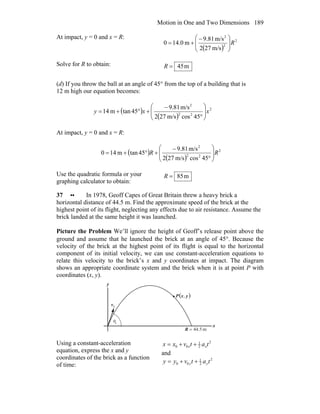 Motion in One and Two Dimensions 189
At impact, y = 0 and x = R:
( )
2
2
2
m/s272
m/s81.9
m0.140 R⎟
⎟
⎠
⎞
⎜
⎜
⎝
⎛ −
+=
Solve for R to obtain: m45=R
(d) If you throw the ball at an angle of 45° from the top of a building that is
12 m high our equation becomes:
( )
( )
2
22
2
45cosm/s272
m/s81.9
45tanm14 xxy ⎟
⎟
⎠
⎞
⎜
⎜
⎝
⎛
°
−
+°+=
At impact, y = 0 and x = R:
( )
( )
2
22
2
45cosm/s272
m/s81.9
45tanm140 RR ⎟
⎟
⎠
⎞
⎜
⎜
⎝
⎛
°
−
+°+=
Use the quadratic formula or your
graphing calculator to obtain:
m85=R
37 •• In 1978, Geoff Capes of Great Britain threw a heavy brick a
horizontal distance of 44.5 m. Find the approximate speed of the brick at the
highest point of its flight, neglecting any effects due to air resistance. Assume the
brick landed at the same height it was launched.
Picture the Problem We’ll ignore the height of Geoff’s release point above the
ground and assume that he launched the brick at an angle of 45°. Because the
velocity of the brick at the highest point of its flight is equal to the horizontal
component of its initial velocity, we can use constant-acceleration equations to
relate this velocity to the brick’s x and y coordinates at impact. The diagram
shows an appropriate coordinate system and the brick when it is at point P with
coordinates (x, y).
θ0
0v
r
( )yxP ,
m5.44=R
x
y
Using a constant-acceleration
equation, express the x and y
coordinates of the brick as a function
of time:
2
2
1
00 tatvxx xx ++=
and
2
2
1
00 tatvyy yy ++=
 