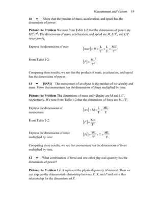 Measurement and Vectors 19
40 •• Show that the product of mass, acceleration, and speed has the
dimensions of power.
Picture the Problem We note from Table 1-2 that the dimensions of power are
ML2
/T3
. The dimensions of mass, acceleration, and speed are M, L/T2
, and L/T
respectively.
Express the dimensions of mav:
[ ] 3
2
2
T
ML
T
L
T
L
M =××=mav
From Table 1-2:
[ ] 3
2
T
ML
=P
Comparing these results, we see that the product of mass, acceleration, and speed
has the dimensions of power.
41 •• [SSM] The momentum of an object is the product of its velocity and
mass. Show that momentum has the dimensions of force multiplied by time.
Picture the Problem The dimensions of mass and velocity are M and L/T,
respectively. We note from Table 1-2 that the dimensions of force are ML/T2
.
Express the dimensions of
momentum:
[ ]
T
ML
T
L
M =×=mv
From Table 1-2:
[ ] 2
T
ML
=F
Express the dimensions of force
multiplied by time:
[ ]
T
ML
T
T
ML
2
=×=Ft
Comparing these results, we see that momentum has the dimensions of force
multiplied by time.
42 •• What combination of force and one other physical quantity has the
dimensions of power?
Picture the Problem Let X represent the physical quantity of interest. Then we
can express the dimensional relationship between F, X, and P and solve this
relationship for the dimensions of X.
 
