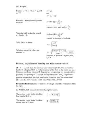 Chapter 3190
Because x0 = 0, y0 = 0, ay = −g, and
ax = 0:
tvx x0=
and
2
2
1
0 gttvy y −=
Eliminate t between these equations
to obtain: ( ) 2
2
0
0
2
tan x
v
g
xy
x
−= θ
where we have used
x
y
v
v
0
0
0tan =θ .
When the brick strikes the ground
y = 0 and x = R: ( ) 2
2
0
0
2
tan0 R
v
g
R
x
−= θ
where R is the range of the brick.
Solve for v0x to obtain:
0
0
tan2 θ
gR
v x =
Substitute numerical values and
evaluate v0x:
( )( ) m/s15
45tan2
m44.5m/s9.81 2
0 ≈
°
=xv
Note that, at the brick’s highest point,
vy = 0.
Position, Displacement, Velocity and Acceleration Vectors
38 • A wall clock has a minute hand with a length of 0.50 m and an hour
hand with a length of 0.25 m. Take the center of the clock as the origin, and use a
Cartesian coordinate system with the positive x axis pointing to 3 o'clock and the
positive y axis pointing to 12 o’clock. Using unit vectors ˆi and ˆj , express the
position vectors of the tip of the hour hand (
r
A ) and the tip of the minute hand
(
r
B) when the clock reads (a) 12:00, (b) 3:00, (c) 6:00, (d) 9:00.
Picture the Problem Let the +y direction be straight up and the +x direction be to
the right.
(a) At 12:00, both hands are positioned along the +y axis.
The position vector for the tip of the
hour hand at12:00 is:
( )jA ˆm25.0=
r
The position vector for the tip of the
minute hand at 12:00 is:
( )jB ˆm50.0=
r
 