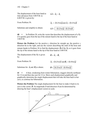 Chapter 3192
The displacement of the hour hand as
time advances from 3:00 P.M. to
6:00 P.M. is given by:
36Δ AAA
rrr
−=
From Problem 38: ( )jA ˆm25.06 −=
r
and ( )iA ˆm25.03 =
r
Substitute and simplify to obtain: ( ) ( )ijA ˆm25.0ˆm25.0Δ −−=
r
40 • In Problem 38, write the vector that describes the displacement of a fly
if it quickly goes from the tip of the minute hand to the tip of the hour hand at
3:00 P.M.
Picture the Problem Let the positive y direction be straight up, the positive x
direction be to the right, and use the vectors describing the ends of the hour and
minute hands in Problem 38 to find the displacement D
r
of the fly as it goes from
the tip of the minute hand to the tip of the hour hand at 3:00 P.M.
The displacement of the fly is given
by:
33 BAD
rrr
−=
From Problem 38: ( )iA ˆm25.03 =
r
and ( )jB ˆm50.03 =
r
Substitute for 3A
r
and 3B
r
to obtain: ( ) ( )jiD ˆm50.0ˆm25.0 −=
r
41 • A bear, awakening from winter hibernation, staggers directly northeast
for 12 m and then due east for 12 m. Show each displacement graphically and
graphically determine the single displacement that will take the bear back to her
cave, to continue her hibernation.
Picture the Problem The single displacement for the bear to make it back to its
cave is the vector .D
r
Its magnitude D and direction θ can be determined by
drawing the bear’s displacement vectors to scale.
°45
D
r
θ
12 m
12 m
Ν
Ε
 
