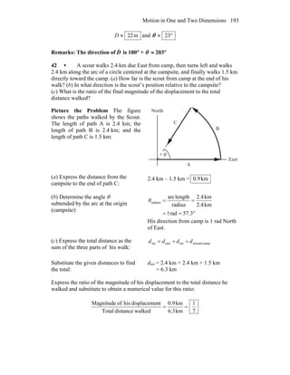 Motion in One and Two Dimensions 193
m22≈D and °≈ 23θ
Remarks: The direction of D
r
is 180° + θ ≈ 203°
42 • A scout walks 2.4 km due East from camp, then turns left and walks
2.4 km along the arc of a circle centered at the campsite, and finally walks 1.5 km
directly toward the camp. (a) How far is the scout from camp at the end of his
walk? (b) In what direction is the scout’s position relative to the campsite?
(c) What is the ratio of the final magnitude of the displacement to the total
distance walked?
Picture the Problem The figure
shows the paths walked by the Scout.
The length of path A is 2.4 km; the
length of path B is 2.4 km; and the
length of path C is 1.5 km:
A
B
C
θ
North
East
(a) Express the distance from the
campsite to the end of path C:
2.4 km – 1.5 km = km9.0
(b) Determine the angle θ
subtended by the arc at the origin
(campsite):
°==
==
57.3rad1
km2.4
km2.4
radius
lengtharc
radiansθ
His direction from camp is 1 rad North
of East.
(c) Express the total distance as the
sum of the three parts of his walk:
camptowardarceasttot dddd ++=
Substitute the given distances to find
the total:
dtot = 2.4 km + 2.4 km + 1.5 km
= 6.3 km
Express the ratio of the magnitude of his displacement to the total distance he
walked and substitute to obtain a numerical value for this ratio:
7
1
km6.3
km0.9
walkeddistanceTotal
ntdisplacemehisofMagnitude
==
 
