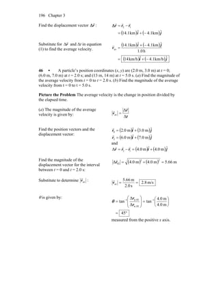 Chapter 3196
Find the displacement vector r
r
Δ :
( ) ( )ji
rrr
ˆkm1.4ˆkm1.14
12
−+=
−=
rrr
Δ
Substitute for r
r
Δ and Δt in equation
(1) to find the average velocity.
( ) ( )
( ) ( )ji
ji
v
ˆkm/h1.4ˆkm/h14
h0.1
ˆkm1.4ˆkm1.14
av
−+=
−+
=
r
46 • A particle’s position coordinates (x, y) are (2.0 m, 3.0 m) at t = 0;
(6.0 m, 7.0 m) at t = 2.0 s; and (13 m, 14 m) at t = 5.0 s. (a) Find the magnitude of
the average velocity from t = 0 to t = 2.0 s. (b) Find the magnitude of the average
velocity from t = 0 to t = 5.0 s.
Picture the Problem The average velocity is the change in position divided by
the elapsed time.
(a) The magnitude of the average
velocity is given by: t
r
v
Δ
Δ
av
r
r
=
Find the position vectors and the
displacement vector:
( ) ( )jir ˆm0.3ˆm0.20 +=
r
( ) ( )jir ˆm0.7ˆm0.62 +=
r
and
( ) ( )jirrr ˆm0.4ˆm0.4Δ 12 +=−=
rrr
Find the magnitude of the
displacement vector for the interval
between t = 0 and t = 2.0 s:
( ) ( ) m66.5m0.4m0.4Δ
22
02 =+=r
r
Substitute to determine avv
r
: m/s8.2
s2.0
m66.5
av ==v
r
θ is given by:
°=
⎟
⎠
⎞
⎜
⎝
⎛
=⎟
⎟
⎠
⎞
⎜
⎜
⎝
⎛
= −−
45
m4.0
m0.4
tan
Δ
Δ
tan 1
02,
02,1
x
y
r
r
θ
measured from the positive x axis.
 