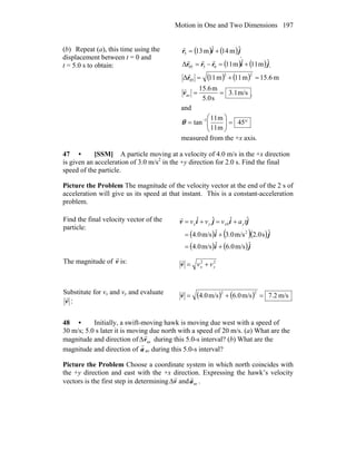 Motion in One and Two Dimensions 197
(b) Repeat (a), this time using the
displacement between t = 0 and
t = 5.0 s to obtain:
( ) ( )jir ˆm14ˆm135 +=
r

( ) ( )jirrr ˆm11ˆm11Δ 0505 +=−=
rrr

( ) ( ) m6.15m11m11Δ
22
05 =+=r
r
m/s3.1
s5.0
m15.6
av ==v
r

and
°=⎟⎟
⎠
⎞
⎜⎜
⎝
⎛
= −
45
m11
m11
tan 1
θ
measured from the +x axis.
47 • [SSM] A particle moving at a velocity of 4.0 m/s in the +x direction
is given an acceleration of 3.0 m/s2
in the +y direction for 2.0 s. Find the final
speed of the particle.
Picture the Problem The magnitude of the velocity vector at the end of the 2 s of
acceleration will give us its speed at that instant. This is a constant-acceleration
problem.
Find the final velocity vector of the
particle:
( ) ( )( )
( ) ( )ji
ji
jijiv
ˆm/s0.6ˆm/s0.4
ˆs0.2m/s0.3ˆm/s0.4
ˆˆˆˆ
2
0
+=
+=
+=+= tavvv yxyx
r
The magnitude of v
r
is: 22
yx vv +=v
r
Substitute for vx and vy and evaluate
v
r
:
( ) ( ) m/s2.7m/s6.0m/s4.0
22
=+=v
r
48 • Initially, a swift-moving hawk is moving due west with a speed of
30 m/s; 5.0 s later it is moving due north with a speed of 20 m/s. (a) What are the
magnitude and direction of avΔv
r
during this 5.0-s interval? (b) What are the
magnitude and direction of
r
a av during this 5.0-s interval?
Picture the Problem Choose a coordinate system in which north coincides with
the +y direction and east with the +x direction. Expressing the hawk’s velocity
vectors is the first step in determining v
r
Δ and ava
r
.
 