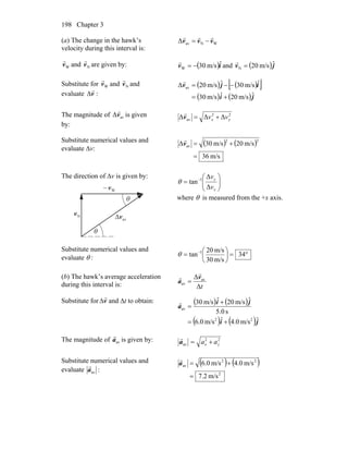 Chapter 3198
(a) The change in the hawk’s
velocity during this interval is:
WNavΔ vvv
rrr
−=
Wv
r
and Nv
r
are given by: ( )iv ˆm/s30W −=
r
and ( )jv ˆm/s20N =
r
Substitute for Wv
r
and Nv
r
and
evaluate v
r
Δ :
( ) ( )[ ]
( ) ( )ji
ijv
ˆm/s20ˆm/s30
ˆm/s30ˆm/s20Δ av
+=
−−=
r
The magnitude of avΔv
r
is given
by:
22
av ΔΔΔ yx vv +=v
r
Substitute numerical values and
evaluate Δv:
( ) ( )
m/s36
m/s20m/s30Δ
22
av
=
+=v
r
The direction of Δv is given by:
θ
θ
Nv
r
Wv
r
−
avv
r
Δ
⎟⎟
⎠
⎞
⎜⎜
⎝
⎛
= −
x
y
v
v
Δ
Δ
tan 1
θ
where θ is measured from the +x axis.
Substitute numerical values and
evaluate θ : °=⎟
⎠
⎞
⎜
⎝
⎛
= −
34
m/s30
m/s20
tan 1
θ
(b) The hawk’s average acceleration
during this interval is: tΔ
Δ av
av
v
a
r
r
=
Substitute for v
r
Δ and Δt to obtain: ( ) ( )
( ) ( )ji
ji
a
ˆm/s.04ˆm/s0.6
s.05
ˆm/s20ˆm/s30
22
av
+=
+
=
r
The magnitude of ava
r
is given by: 22
av yx aa +=a
r
Substitute numerical values and
evaluate ava
r
:
( ) ( )
2
22
av
m/s2.7
m/s0.4m/s0.6
=
+=a
r
 