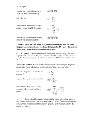 Chapter 120
Express the relationship of X to
force and power dimensionally:
[ ][ ] [ ]PXF =
Solve for [ ]X :
[ ] [ ]
[ ]F
P
X =
Substitute the dimensions of force
and power and simplify to obtain:
[ ]
T
L
T
ML
T
ML
2
3
2
==X
Because the dimensions of velocity
are L/T, we can conclude that:
[ ] [ ][ ]vFP =
Remarks: While it is true that P = Fv, dimensional analysis does not reveal
the presence of dimensionless constants. For example, if πFvP = , the analysis
shown above would fail to establish the factor of π.
43 •• [SSM] When an object falls through air, there is a drag force that
depends on the product of the cross sectional area of the object and the square of
its velocity, that is, Fair = CAv2
, where C is a constant. Determine the dimensions
of C.
Picture the Problem We can find the dimensions of C by solving the drag force
equation for C and substituting the dimensions of force, area, and velocity.
Solve the drag force equation for the
constant C: 2
air
Av
F
C =
Express this equation dimensionally:
[ ] [ ]
[ ][ ]2
air
vA
F
C =
Substitute the dimensions of force,
area, and velocity and simplify to
obtain:
[ ] 32
2
2
L
M
T
L
L
T
ML
=
⎟
⎠
⎞
⎜
⎝
⎛
=C
44 •• Kepler’s third law relates the period of a planet to its orbital radius r,
the constant G in Newton’s law of gravitation (F = Gm1m2/r2
), and the mass of the
sun Ms. What combination of these factors gives the correct dimensions for the
period of a planet?
 