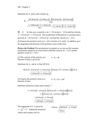Chapter 3200
Substitute for 21 and vv
rr
and evaluate :ava
r
( ) ( ) ( ) ( )[ ]
( ) ( ) ( ) ( )ji
ji
jiji
a
ˆm/s8.1ˆm/s0.3
s0.3
ˆm/s30.5ˆm/s00.9
s0.3
ˆm/s28.28ˆm/s28.28ˆm/s98.22ˆm/s28.19
22
av
−+−=
−+−
=
+−+
=
r
50 •• At time zero, a particle is at x = 4.0 m and y = 3.0 m and has velocity
r
v = (2.0 m/s) ˆi + (–9.0 m/s) ˆj . The acceleration of the particle is constant and is
given by
r
a = (4.0 m/s2
) ˆi + (3.0 m/s2
) ˆj . (a) Find the velocity at t = 2.0 s.
(b) Express the position vector at t = 4.0 s in terms of ˆi and ˆj . In addition, give
the magnitude and direction of the position vector at this time.
Picture the Problem The acceleration is constant so we can use the constant-
acceleration equations in vector form to find the velocity at t = 2.0 s and the
position vector at t = 4.0 s.
(a) The velocity of the particle, as a
function of time, is given by:
tavv
rrr
+= 0
Substitute for 0v
r
and a
r
to find ( ):s0.2v
r
( ) [ ]( )
ji
jijiv
ˆm/s)3.0(ˆm/s)(10
s0.2ˆ)m/s(3.0ˆ)m/s(4.0ˆm/s)9.0(ˆm/s)(2.0s0.2 22
−+=
++−+=
r
(b) Express the position vector as a
function of time:
2
2
1
00 tt avrr
rrrr
++=
Substitute numerical values and evaluate r
r
:
[ ]( )
[ ]( )
ji
ji
ji
jijir
ˆm)9.0(ˆm)(44
ˆm)9.0(ˆm)(44.0
s0.4ˆ)m/s(3.0ˆ)m/s(4.0
s0.4ˆm/s)9.0(ˆm/s)(2.0ˆm)(3.0ˆm)(4.0
222
2
1
−+=
−+=
++
−+++=
r
The magnitude of r
r
is given by
22
yx rrr += . Substitute numerical
values and evaluate r(4.0 s):
( ) ( )
m45
m0.9m44.0s)(4.0
22
=
−+=r
 