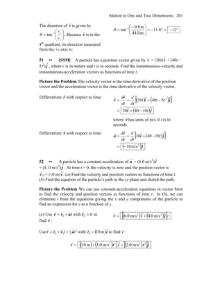 Motion in One and Two Dimensions 201
The direction of r
r
is given by
⎟⎟
⎠
⎞
⎜⎜
⎝
⎛
= −
x
1
tan
r
ry
θ . Because r
r
is in the
4th
quadrant, its direction measured
from the +x axis is:
°−=°−=⎟⎟
⎠
⎞
⎜⎜
⎝
⎛ −
= −
126.11
m44.0
m0.9
tan 1
θ
51 •• [SSM] A particle has a position vector given by
r
r = (30t) ˆi + (40t –
5t2
) ˆj , where r is in meters and t is in seconds. Find the instantaneous-velocity and
instantaneous-acceleration vectors as functions of time t.
Picture the Problem The velocity vector is the time-derivative of the position
vector and the acceleration vector is the time-derivative of the velocity vector.
Differentiate r
r
with respect to time:
( ) ( )[ ]
( )ji
ji
r
v
ˆ1040ˆ30
ˆ540ˆ30 2
t
ttt
dt
d
dt
d
−+=
−+==
r
r
where v
r
has units of m/s if t is in
seconds.
Differentiate v
r
with respect to time:
( )[ ]
( )j
ji
v
a
ˆm/s10
ˆ1040ˆ30
2
−=
−+== t
dt
d
dt
d
r
r
52 •• A particle has a constant acceleration of
r
a = (6.0 m/s2
) ˆi
+ (4 .0 m/s2
) ˆj . At time t = 0, the velocity is zero and the position vector is
r
r 0 = (10 m) ˆi . (a) Find the velocity and position vectors as functions of time t.
(b) Find the equation of the particle’s path in the xy plane and sketch the path.
Picture the Problem We can use constant-acceleration equations in vector form
to find the velocity and position vectors as functions of time t. In (b), we can
eliminate t from the equations giving the x and y components of the particle to
find an expression for y as a function of x.
(a) Use 0with 00 =+= vtavv
rrrr
to
find :v
r ( ) ( )[ ]tˆm/s0.4ˆm/s0.6 22
jiv +=
r
Use 2
2
1
00 tt avrr
rrrr
++= with ( )ir ˆm100 =
r
to find :r
r
( ) ( )[ ] ( )[ ]jtitr ˆm/s0.2ˆm/s0.3m10 2222
++=
r
 