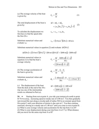 Motion in One and Two Dimensions 203
(a) The average velocity of the boat
is given by: tΔ
Δ
=
r
v
r
r
av (1)
The total displacement of the boat is
given by:
( ) ( )ij
rrr
ˆˆ
WW
2
NN2
1
WN
−Δ+Δ=
Δ+Δ=Δ
tvta
rrr
(2)
To calculate the displacement we
first have to find the speed after
the first 20 s:
NNfN,W tavv Δ==
Substitute numerical values and
evaluate vW:
( )( ) m/s60s20m/s0.3 2
W ==v
Substitute numerical values in equation (2) and evaluate ( ):s30Δr
r
( ) ( )( ) ( )( ) ( ) ( )ijijr ˆm600ˆm600ˆs10m/s60ˆs20m/s0.3s30
22
2
1
−=−=Δ
r
Substitute numerical values in
equation (1) to find the boat’s
average velocity:
( )( )
( )( )ji
jir
v
ˆˆm/s20
s30
ˆˆm600
Δ
Δ
av
+−=
+−
==
t
r
r
(b) The average acceleration of
the boat is given by: tt ΔΔ
Δ if
av
vvv
a
rrr
r −
==
Substitute numerical values and
evaluate :ava
r ( ) ( )i
i
a ˆm/s0.2
s30
0ˆm/s60 2
av −=
−−
=
r
(c) The displacement of the boat
from the dock at the end of the 30-s
trip was one of the intermediate
results we obtained in Part (a).
( ) ( )
( )( )ji
ijr
ˆˆm600
ˆm600ˆm600
+−=
−+=Δ
r
54 •• Starting from rest at point A, you ride your motorcycle north to point
B 75.0 m away, increasing speed at steady rate of 2.00 m/s2
. You then gradually
turn toward the east along a circular path of radius 50.0 m at constant speed from
B to point C until your direction of motion is due east at C. You then continue
eastward, slowing at a steady rate of 1.00 m/s2
until you come to rest at point D.
(a) What is your average velocity and acceleration for the trip from A to D?
(b) What is your displacement during your trip from A to C? (c) What distance
did you travel for the entire trip from A to D?
 