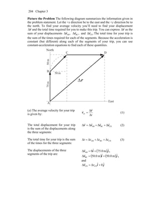 Chapter 3204
Picture the Problem The following diagram summarizes the information given in
the problem statement. Let the +x direction be to the east and the +y direction be to
the north. To find your average velocity you’ll need to find your displacement
r
r
Δ and the total time required for you to make this trip. You can express r
r
Δ as the
sum of your displacements ,Δ ABr
r
,Δ BCr
r
and .Δ CDr
r
The total time for your trip is
the sum of the times required for each of the segments. Because the acceleration is
constant (but different) along each of the segments of your trip, you can use
constant-acceleration equations to find each of these quantities.
r
r
Δ
m05
m57m50
A
B
C D
North
East
(a) The average velocity for your trip
is given by: tΔ
Δ
=
r
v
r
r
av (1)
The total displacement for your trip
is the sum of the displacements along
the three segments:
CDBCAB ΔΔΔΔ rrrr
rrrr
++= (2)
The total time for your trip is the sum
of the times for the three segments:
CDBCAB ΔΔΔΔ tttt ++= (3)
The displacements of the three
segments of the trip are:
( )jir ˆm0.75ˆ0Δ AB +=
r
,
( ) ( )jir ˆm0.05ˆm0.50Δ BC +=
r
,
and
jir ˆ0ˆΔΔ CDCD += r
r
 