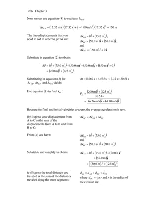 Chapter 3206
Now we can use equation (4) to evaluate CDΔt :
( )( ) ( )( ) m150s32.17m/s00.1s32.17m/s32.17Δ
22
2
1
CD =−+=x
The three displacements that you
need to add in order to get r
r
Δ are:
( )jir ˆm0.75ˆ0Δ AB +=
r
,
( ) ( )jir ˆm0.05ˆm0.50Δ BC +=
r
,
and
( ) jir ˆ0ˆm501Δ CD +=
r
Substitute in equation (2) to obtain:
( ) ( ) ( ) ( )
( ) ( )ji
jijijir
ˆm125ˆm002
ˆ0ˆm501ˆm0.05ˆm0.50ˆm0.75ˆ0Δ
+=
+++++=
r
Substituting in equation (3) for
,Δ ABt ,Δ BCt and CDΔt yields:
s30.51s32.17s535.4s660.8Δ =++=t
Use equation (1) to find avv
r
: ( ) ( )
( ) ( )ji
ji
v
ˆm/s.104ˆm/s.566
s51.30
ˆm125ˆm002
av
+=
+
=
r
Because the final and initial velocities are zero, the average acceleration is zero.
(b) Express your displacement from
A to C as the sum of the
displacements from A to B and from
B to C:
BCABAC ΔΔΔ rrr
rrr
+=
From (a) you have: ( )jir ˆm0.75ˆ0Δ AB +=
r
and
( ) ( )jir ˆm0.05ˆm0.50Δ BC +=
r
Substitute and simplify to obtain: ( ) ( )
( )
( ) ( )ji
j
ijir
ˆm251ˆm0.50
ˆm0.05
ˆm0.50ˆm0.75ˆ0Δ AC
+=
+
++=
r
(c) Express the total distance you
traveled as the sum of the distances
traveled along the three segments:
CDBCABtot dddd ++=
where rd π2
1
BC = and r is the radius of
the circular arc.
 