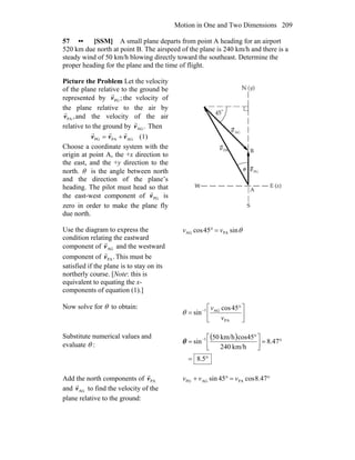 Motion in One and Two Dimensions 209
57 •• [SSM] A small plane departs from point A heading for an airport
520 km due north at point B. The airspeed of the plane is 240 km/h and there is a
steady wind of 50 km/h blowing directly toward the southeast. Determine the
proper heading for the plane and the time of flight.
Picture the Problem Let the velocity
of the plane relative to the ground be
represented by ;PGv
r
the velocity of
the plane relative to the air by
,PAv
r
and the velocity of the air
relative to the ground by .AGv
r
Then
AGPAPG vvv
rrr
+= (1)
Choose a coordinate system with the
origin at point A, the +x direction to
the east, and the +y direction to the
north. θ is the angle between north
and the direction of the plane’s
heading. The pilot must head so that
the east-west component of PGv
r
is
zero in order to make the plane fly
due north.
Use the diagram to express the
condition relating the eastward
component of AGv
r
and the westward
component of .PAv
r
This must be
satisfied if the plane is to stay on its
northerly course. [Note: this is
equivalent to equating the x-
components of equation (1).]
θsin45cos PAAG vv =°
Now solve for θ to obtain:
⎥
⎦
⎤
⎢
⎣
⎡ °
= −
PA
AG1 45cos
sin
v
v
θ
Substitute numerical values and
evaluate θ :
( )
°=
°=⎥⎦
⎤
⎢⎣
⎡ °
= −
5.8
47.8
km/h240
cos45km/h50
sin 1
θ
Add the north components of PAv
r
and AGv
r
to find the velocity of the
plane relative to the ground:
°=°+ 47.8cos45sin PAAGPG vvv
 