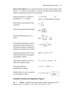 Measurement and Vectors 21
Picture the Problem We can express the period of a planet as the product of the
factors r, G, and MS (each raised to a power) and then perform dimensional
analysis to determine the values of the exponents.
Express the period T of a planet as
the product of cba
MGr Sand,, :
cba
MGCrT S= (1)
where C is a dimensionless constant.
Solve the law of gravitation for the
constant G: 21
2
mm
Fr
G =
Express this equation dimensionally:
[ ] [ ][ ]
[ ][ ]21
2
mm
rF
G =
Substitute the dimensions of F, r,
and m: [ ]
( )
2
3
2
2
MT
L
MM
L
T
ML
=
×
×
=G
Noting that the dimension of time is
represented by the same letter as is
the period of a planet, substitute the
dimensions in equation (1) to obtain:
( ) ( )c
b
a
T M
MT
L
L 2
3
⎟⎟
⎠
⎞
⎜⎜
⎝
⎛
=
Introduce the product of M 0
and L0
in the left hand side of the equation
and simplify to obtain:
bbabc 23100
TLMTLM −+−
=
Equating the exponents on the two
sides of the equation yields:
0 = c – b, 0 = a + 3b, and 1 = –2b
Solve these equations
simultaneously to obtain:
2
1
2
1
2
3
and,, −=−== cba
Substitute for a, b, and c in equation
(1) and simplify to obtain:
23
S
21
S
2123
r
GM
C
MGCrT == −−
Scientific Notation and Significant Figures
45 • [SSM] Express as a decimal number without using powers of 10
notation: (a) 3 × 104
, (b) 6.2 × 10–3
, (c) 4 × 10–6
, (d) 2.17 × 105
.
 