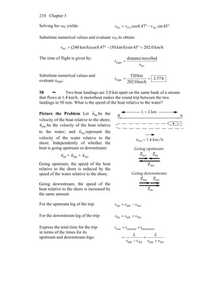 Chapter 3210
Solving for vPG yields: °−°= 45sin47.8cos AGPAPG vvv
Substitute numerical values and evaluate vPG to obtain:
km/h0.20245sinkm/h)(5047.8coskm/h)(240PG =°−°=v
The time of flight is given by:
PG
flight
travelleddistance
v
t =
Substitute numerical values and
evaluate tflight: h57.2
km/h202.0
km520
flight ==t
58 •• Two boat landings are 2.0 km apart on the same bank of a stream
that flows at 1.4 km/h. A motorboat makes the round trip between the two
landings in 50 min. What is the speed of the boat relative to the water?
Picture the Problem Let BSv
r
be the
velocity of the boat relative to the shore;
BWv
r
be the velocity of the boat relative
to the water; and WSv
r
represent the
velocity of the water relative to the
shore. Independently of whether the
boat is going upstream or downstream:
BSv
r
= BWv
r
+ WSv
r
Going upstream, the speed of the boat
relative to the shore is reduced by the
speed of the water relative to the shore.
Going downstream, the speed of the
boat relative to the shore is increased by
the same amount.
For the upstream leg of the trip: WSBWBS vvv −=
For the downstream leg of the trip: WSBWBS vvv +=
Express the total time for the trip
in terms of the times for its
upstream and downstream legs:
WSBWWSBW
downstreamupstreamtotal
vv
L
vv
L
ttt
+
+
−
=
+=
 