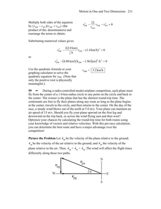 Motion in One and Two Dimensions 211
Multiply both sides of the equation
by (vBW − vWS)(vBW + vWS) (the
product of the denominators) and
rearrange the terms to obtain:
0
2 2
WSBW
total
2
BW =−− vv
t
L
v
Substituting numerical values gives:
0km/h)(1.4
h
km)2(2.0 2
BW
6
5
2
BW =−− vv
or
( ) ( ) 0/hkm96.1km/h80.4 22
BW
2
BW =−− vv
Use the quadratic formula or your
graphing calculator to solve the
quadratic equation for vBW (Note that
only the positive root is physically
meaningful.):
vBW = km/h2.5
59 •• During a radio-controlled model-airplane competition, each plane must
fly from the center of a 1.0-km-radius circle to any point on the circle and back to
the center. The winner is the plane that has the shortest round-trip time. The
contestants are free to fly their planes along any route as long as the plane begins
at the center, travels to the circle, and then returns to the center. On the day of the
race, a steady wind blows out of the north at 5.0 m/s. Your plane can maintain an
air speed of 15 m/s. Should you fly your plane upwind on the first leg and
downwind on the trip back, or across the wind flying east and then west?
Optimize your chances by calculating the round-trip time for both routes using
your knowledge of vectors and relative velocities. With this pre-race calculation,
you can determine the best route and have a major advantage over the
competition!
Picture the Problem Let pgv
r
be the velocity of the plane relative to the ground;
agv
r
be the velocity of the air relative to the ground; and pav
r
the velocity of the
plane relative to the air. Then, pgv
r
= pav
r
+ .agv
r
The wind will affect the flight times
differently along these two paths.
θ
v
r
v
r
v
r pa
pg
ag
N
S
EW
 