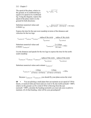 Chapter 3212
The speed of the plane, relative to
the ground, on its eastbound leg is
equal to its speed on its westbound
leg. Using the diagram, express the
speed of the plane relative to the
ground for both directions:
2
ag
2
papg vvv −=
Substitute numerical values and
evaluate vpg:
( ) ( ) m/s1.14m/s0.5m/s15
22
pg =−=v
Express the time for the east-west roundtrip in terms of the distances and
velocities for the two legs:
westboundpg,eastboundpg,
westboundeastboundEWtrip,round
circletheofradiuscircletheofradius
vv
ttt +=+=
Substitute numerical values and
evaluate EWtrip,roundt :
s142
m/s14.1
km0.12
EWtrip,round =
×
=t
Use the distances and speeds for the two legs to express the time for the north-
south roundtrip:
southboundpg,northboundpg,
southboundnorthboundNStrip,round
circletheofradiuscircletheofradius
vv
ttt +=+=
Substitute numerical values and evaluate NStrip,roundt :
s150
m/s)(5.0m/s)(15
mk0.1
m/s)(5.0m/s)(15
mk0.1
NStrip,round =
+
+
−
=t
Because NStrip,roundEWroundtrip, tt < , you should fly your plane across the wind.
60 • You are piloting a small plane that can maintain an air speed of 150 kt
(knots, or nautical miles per hour) and you want to fly due north (azimuth = 000º)
relative to the ground. (a) If a wind of 30 kt is blowing from the east
(azimuth = 090º), calculate the heading (azimuth) you must ask your co-pilot to
maintain. (b) At that heading, what will be your groundspeed?
 