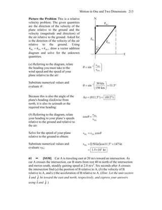 Motion in One and Two Dimensions 213
Picture the Problem This is a relative
velocity problem. The given quantities
are the direction of the velocity of the
plane relative to the ground and the
velocity (magnitude and direction) of
the air relative to the ground. Asked for
is the direction of the velocity of the air
relative to the ground. Using
,AGPAPG vvv
rrr
+= draw a vector addition
diagram and solve for the unknown
quantities.
(a) Referring to the diagram, relate
the heading you must take to the
wind speed and the speed of your
plane relative to the air:
⎟⎟
⎠
⎞
⎜⎜
⎝
⎛
= −
PA
AG1
sin
v
v
θ
Substitute numerical values and
evaluate θ : °=⎟⎟
⎠
⎞
⎜⎜
⎝
⎛
= −
5.11
kts150
kts30
sin 1
θ
Because this is also the angle of the
plane's heading clockwise from
north, it is also its azimuth or the
required true heading:
)(012)(011.5Az °=°=
(b) Referring to the diagram, relate
your heading to your plane’s speeds
relative to the ground and relative to
the air:
PA
PG
cos
v
v
=θ
Solve for the speed of your plane
relative to the ground to obtain:
θcosPAPG vv =
Substitute numerical values and
evaluate vPG:
( )
kt105.1
kt1475.11coskt150
2
PG
×=
=°=v
61 •• [SSM] Car A is traveling east at 20 m/s toward an intersection. As
car A crosses the intersection, car B starts from rest 40 m north of the intersection
and moves south, steadily gaining speed at 2.0 m/s2
. Six seconds after A crosses
the intersection find (a) the position of B relative to A, (b) the velocity of B
relative to A, and (c) the acceleration of B relative to A. (Hint: Let the unit vectors
iˆ and jˆ be toward the east and north, respectively, and express your answers
using iˆ and jˆ .)
 