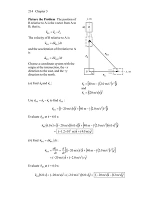 Chapter 3214
Picture the Problem The position of
B relative to A is the vector from A to
B; that is,
ABBA rrr
rrr
−=
The velocity of B relative to A is
dtd BABA rv
rr
=
and the acceleration of B relative to A
is
dtd BABA va
rr
=
Choose a coordinate system with the
origin at the intersection, the +x
direction to the east, and the +y
direction to the north. A
B
x, m
y, m
A'r
r
Br
r BAr
r
0
40
(a) Find Br
r
and Ar
r
: ( )[ ]jr ˆm/s0.2m40 22
2
1
B t−=
r
and
( )[ ]ir ˆm/s20A t=
r
Use ABBA rrr
rrr
−= to find :BAr
r
( )[ ] ( )[ ]jir ˆm/s0.2m40ˆm/s20 22
2
1
BA tt −+−=
r
Evaluate BAr
r
at t = 6.0 s:
( ) ( )( )[ ] ( )( )[ ]
ji
jir
ˆm)(4.0ˆm)101.2(
ˆs0.6m/s0.2m40ˆs0.6m/s20s0.6
2
22
2
1
BA
+×−=
−+−=
r
(b) Find dtd BABA rv
rr
= :
( ){ }[ ( ){ } ]
ji
ji
r
v
ˆ)m/s2.0(ˆm/s)20(
ˆm/s0.2m40ˆm/s20
2
22
2
1BA
BA
t
tt
dt
d
dt
d
−+−=
−+−==
r
r
Evaluate BAv
r
at t = 6.0 s:
( ) ( ) ( ) ( )jijiv ˆm/s12ˆm/s20ˆs0.6)m/s2.0(ˆm/s)20(s0.6 2
BA −−=−+−=
r
 