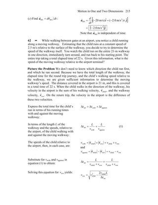 Motion in One and Two Dimensions 215
(c) Find dtd BABA va
rr
= :
[ ]
( )j
jia
ˆm/s0.2
ˆ)m/s2.0(ˆm/s)20(
2
2
BA
−=
−+−= t
dt
dr
Note that BAa
r
is independent of time.
62 •• While walking between gates at an airport, you notice a child running
along a moving walkway. Estimating that the child runs at a constant speed of
2.5 m/s relative to the surface of the walkway, you decide to try to determine the
speed of the walkway itself. You watch the child run on the entire 21-m walkway
in one direction, immediately turn around, and run back to his starting point. The
entire trip taking a total elapsed time of 22 s. Given this information, what is the
speed of the moving walkway relative to the airport terminal?
Picture the Problem We don’t need to know which direction the child ran first,
and which he ran second. Because we have the total length of the walkway, the
elapsed time for the round trip journey, and the child’s walking speed relative to
the walkway, we are given sufficient information to determine the moving
walkway’s speed. The distance covered in the airport is 21 m, and this is covered
in a total time of 22 s. When the child walks in the direction of the walkway, his
velocity in the airport is the sum of his walking velocity, ,childv
r
and the walkway
velocity, .wwv
r
On the return trip, the velocity in the airport is the difference of
these two velocities.
Express the total time for the child’s
run in terms of his running times
with and against the moving
walkway:
againstwithtot ΔΔΔ ttt +=
In terms of the length L of the
walkway and the speeds, relative to
the airport, of the child walking with
and against the moving walkway:
againstwith
totΔ
v
L
v
L
t += (1)
The speeds of the child relative to
the airport, then, in each case, are:
wwchildwwchildwith vvv +=+= vv
rr
and
wwchildwwchildagainst vvv −=−= vv
rr
Substitute for vwith and vagainst in
equation (1) to obtain:
wwchildwwchild
totΔ
vv
L
vv
L
t
+
+
+
=
Solving this equation for wwv yields:
tot
child2
childww
Δ
2
t
Lv
vv −=
 