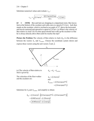 Chapter 3216
Substitute numerical values and evaluate wwv :
m/s2.1
s22
m)(21m/s)(2.52
m/s)(2.5 2
ww =−=v
63 •• [SSM] Ben and Jack are shopping in a department store. Ben leaves
Jack at the bottom of the escalator and walks east at a speed of 2.4 m/s. Jack then
stands on the escalator, which is inclined at an angle of 37° above the horizontal
and travels eastward and upward at a speed of 2.0 m/s. (a) What is the velocity of
Ben relative to Jack? (b) At what speed should Jack walk up the escalator so that
he is always directly above Ben (until he reaches the top)?
Picture the Problem The velocity of Ben relative to Jack ( BJv
r
) is the difference
between the vectors Bv
r
and .escalatorv
r
Choose the coordinate system shown and
express these vectors using the unit vectors iˆ and jˆ .
escalatorv
r
°37
θ
x
y
BJv
r
Bv
r
(a) The velocity of Ben relative to
Jack is given by:
escalatorBBJ vvv
rrr
−=
The velocities of the floor walker
and the escalator are:
iv ˆm/s)(2.4B =
r
and
j
iv
ˆm/s)sin37(2.0
ˆm/s)cos37(2.0escalator
°+
°=
r
Substitute for Bv
r
and escalatorv
r
and simplify to obtain:
[ ]
ji
ji
jiiv
ˆm/s)(1.2ˆm/s)(0.80
ˆm/s)(1.20ˆm/s)(0.803
ˆm/s)sin37(2.0ˆm/s)cos37(2.0ˆm/s)(2.4BJ
−=
−=
°+°−=
r
 
