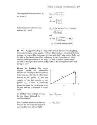 Motion in One and Two Dimensions 217
The magnitude and direction of BJv
r
are given by:
2
BJ,
2
BJ,BJ yx vv +=v
r
and
⎟
⎟
⎠
⎞
⎜
⎜
⎝
⎛
= −
x
y
v
v
BJ,
BJ,1
tanθ
Substitute numerical values and
evaluate BJv
r
and θ :
m/s4.1
m/s)1.20(m/s)(0.803 22
BJ
=
−+=v
r
and
horizontalthebelow56
2.56
m/s803.0
m/s20.1
tan 1
°=
°−=⎟
⎠
⎞
⎜
⎝
⎛ −
= −
θ
64 ••• A juggler traveling in a train on level track throws a ball straight up,
relative to the train, with a speed of 4.90 m/s. The train has a velocity of 20.0 m/s
due east. As observed by the juggler, (a) what is the ball’s total time of flight, and
(b) what is the displacement of the ball during its rise? According to a friend
standing on the ground next to the tracks, (c) what is the ball’s initial speed,
(d) what is the angle of the launch, and (e) what is the displacement of the ball
during its rise?
Picture the Problem The vector
diagram shows the relationship
between the velocity of the ball relative
to the train ,BTv
r
the velocity of the train
relative to the ground ,TGv
r
and the
velocity of the ball relative to the
ground .BGv
r
Choose a coordinate
system in which the +x direction is to
the east and the +y direction is to the
north.
θ
BGv
r
BTv
r
TGv
r
N
E
(a) The ball’s time-of-flight is twice
the time it takes it to reach its
maximum height:
heightmaxflight 2tt = (1)
Use a constant-acceleration equation
to relate the ball’s speed to its initial
speed and the time into its flight:
tavv yyy += 0
 