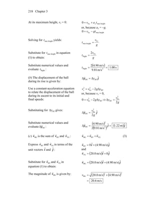 Chapter 3218
At its maximum height, vy = 0: heightmax00 tav yy +=
or, because ay = −g,
heightmax00 gtv y −=
Solving for heightmaxt yields:
g
v
t
y0
heightmax =
Substitute for heightmaxt in equation
(1) to obtain: g
v
t
y0
flight
2
=
Substitute numerical values and
evaluate flightt :
( ) s00.1
m/s81.9
m/s.9042
2flight ==t
(b) The displacement of the ball
during its rise is given by:
jy ˆΔ BTBT yΔ=
r
Use a constant-acceleration equation
to relate the displacement of the ball
during its ascent to its initial and
final speeds:
BT
2
0
2
2 ygvv xx Δ−=
or, because vx = 0,
BT
2
0 20 ygv x Δ−= ⇒
g
v
y x
2
2
0
BT =Δ
Substituting for BTyΔ gives:
jy ˆ
2
Δ
2
0
BT
g
v x
=
r
Substitute numerical values and
evaluate BTΔy
r
:
( )
( ) ( )jjy ˆm.221ˆ
m/s81.92
m/s.904
Δ 2
2
BT ==
r
(c) BGv
r
is the sum of BTv
r
and TGv
r
: TGBTBG vvv
rrr
+= (3)
Express BTv
r
and TGv
r
in terms of the
unit vectors iˆ and jˆ :
jiv ˆm/s)(4.90ˆ0BT +=
r
and
( ) jiv ˆ0ˆm/s0.20TG +=
r
Substitute for BTv
r
and TGv
r
in
equation (1) to obtain:
( ) jiv ˆm/s)(4.90ˆm/s0.20BG +=
r
The magnitude of BGv
r
is given by: ( ) ( )
m/s6.20
m/s.904m/s0.20
22
BG
=
+=v
 