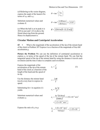 Motion in One and Two Dimensions 219
(d) Referring to the vector diagram,
express the angle of the launch θ in
terms of vBT and vTG:
⎟⎟
⎠
⎞
⎜⎜
⎝
⎛
= −
TG
BT1
tan
v
v
θ
Substitute numerical values and
evaluate θ : °=⎟
⎠
⎞
⎜
⎝
⎛
= −
8.13
m/s0.20
m/s.904
tan 1
θ
(e) When the ball is at its peak it is
20.0 m east and 1.22 m above the
friend observing from the ground.
Hence its displacement is:
( ) ( )jid ˆm.221ˆm0.20 +=
r
Circular Motion and Centripetal Acceleration
65 • What is the magnitude of the acceleration of the tip of the minute hand
of the clock in Problem 38? Express it as a fraction of the magnitude of free-fall
acceleration g.
Picture the Problem We can use the definition of centripetal acceleration to
express ac in terms of the speed of the tip of the minute hand. We can find the
tangential speed of the tip of the minute hand by using the distance it travels each
revolution and the time it takes to complete each revolution.
Express the magnitude of the
acceleration of the tip of the minute
hand of the clock as a function of the
length of the hand and the speed of
its tip:
R
v
a
2
c = (1)
Use the distance the minute hand
travels every hour to express its
speed:
T
R
v
π2
=
Substituting for v in equation (1)
yields: 2
2
c
4
T
R
a
π
=
Substitute numerical values and
evaluate ac:
( )
( )
26
26
2
2
c
m/s105.1
m/s1052.1
s3600
m50.04
−
−
×=
×==
π
a
Express the ratio of ac to g: 7
2
26
c
1055.1
m/s9.81
m/s101.52 −
−
×=
×
=
g
a
 