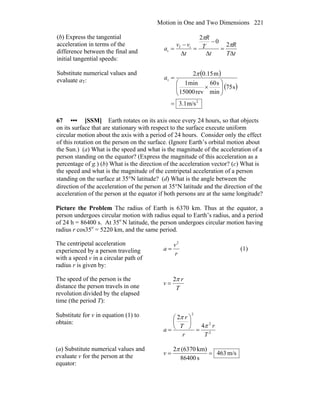 Motion in One and Two Dimensions 221
(b) Express the tangential
acceleration in terms of the
difference between the final and
initial tangential speeds:
tT
R
t
T
R
t
vv
a
Δ
=
Δ
−
=
Δ
−
=
π
π
2
0
2
if
t
Substitute numerical values and
evaluate aT:
( )
( )
2
t
m/s1.3
s75
min
s60
rev15000
min1
m15.02
=
⎟⎟
⎠
⎞
⎜⎜
⎝
⎛
×
=
π
a
67 ••• [SSM] Earth rotates on its axis once every 24 hours, so that objects
on its surface that are stationary with respect to the surface execute uniform
circular motion about the axis with a period of 24 hours. Consider only the effect
of this rotation on the person on the surface. (Ignore Earth’s orbital motion about
the Sun.) (a) What is the speed and what is the magnitude of the acceleration of a
person standing on the equator? (Express the magnitude of this acceleration as a
percentage of g.) (b) What is the direction of the acceleration vector? (c) What is
the speed and what is the magnitude of the centripetal acceleration of a person
standing on the surface at 35°N latitude? (d) What is the angle between the
direction of the acceleration of the person at 35°N latitude and the direction of the
acceleration of the person at the equator if both persons are at the same longitude?
Picture the Problem The radius of Earth is 6370 km. Thus at the equator, a
person undergoes circular motion with radius equal to Earth’s radius, and a period
of 24 h = 86400 s. At 35o
N latitude, the person undergoes circular motion having
radius r cos35o
= 5220 km, and the same period.
The centripetal acceleration
experienced by a person traveling
with a speed v in a circular path of
radius r is given by:
r
v
a
2
= (1)
The speed of the person is the
distance the person travels in one
revolution divided by the elapsed
time (the period T):
T
r
v
π2
=
Substitute for v in equation (1) to
obtain:
2
2
2
4
2
T
r
r
T
r
a
π
π
=
⎟
⎠
⎞
⎜
⎝
⎛
=
(a) Substitute numerical values and
evaluate v for the person at the
equator:
m/s463
s86400
km)(63702
==
π
v
 