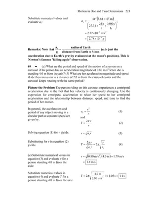 Motion in One and Two Dimensions 223
Substitute numerical values and
evaluate ac:
( )
g
π
a
4
23
2
82
c
1078.2
m/s1072.2
h
s3600
d
h24
d27.3
m103.844
−
−
×=
×=
⎟
⎠
⎞
⎜
⎝
⎛
××
×
=
Remarks: Note that
oontoarthfromdistance
arthofradius
g
ac
ME
E
= (ac is just the
acceleration due to Earth’s gravity evaluated at the moon’s position). This is
Newton’s famous ″falling apple″ observation.
69 •• (a) What are the period and speed of the motion of a person on a
carousel if the person has an acceleration magnitude of 0.80 m/s2
when she is
standing 4.0 m from the axis? (b) What are her acceleration magnitude and speed
if she then moves in to a distance of 2.0 m from the carousel center and the
carousel keeps rotating with the same period?
Picture the Problem The person riding on this carousel experiences a centripetal
acceleration due to the fact that her velocity is continuously changing. Use the
expression for centripetal acceleration to relate her speed to her centripetal
acceleration and the relationship between distance, speed, and time to find the
period of her motion.
In general, the acceleration and
period of any object moving in a
circular path at constant speed are
given by:
r
v
a
2
c = (1)
and
v
r
T
π2
= (2)
Solving equation (1) for v yields: rav c= (3)
Substituting for v in equation (2)
yields:
cc
2
2
a
r
ra
r
T π
π
== (4)
(a) Substitute numerical values in
equation (3) and evaluate v for a
person standing 4.0 m from the
axis:
( )( )
m/s8.1
m/s79.1m4.0m/s80.0 2
=
==v
Substitute numerical values in
equation (4) and evaluate T for a
person standing 4.0 m from the axis:
s14s05.14
m/s80.0
m0.4
2 2
=== πT
 