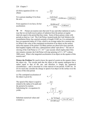 Chapter 3224
(b) Solve equation (2) for v to
obtain: T
r
v
π2
=
For a person standing 2.0 m from
the axis:
( ) m/s89.0m/s894.0
s05.14
m0.22
===
π
v
From equation (1) we have, for her
acceleration:
( ) 2
2
c m/s40.0
m0.2
m/s894.0
==a
70 ••• Pulsars are neutron stars that emit X rays and other radiation in such a
way that we on Earth receive pulses of radiation from the pulsars at regular
intervals equal to the period that they rotate. Some of these pulsars rotate with
periods as short as 1 ms! The Crab Pulsar, located inside the Crab Nebula in the
constellation Orion, has a period currently of length 33.085 ms. It is estimated to
have an equatorial radius of 15 km, which is an average radius for a neutron star.
(a) What is the value of the centripetal acceleration of an object on the surface
and at the equator of the pulsar? (b) Many pulsars are observed to have periods
that lengthen slightly with time, a phenomenon called "spin down." The rate of
slowing of the Crab Pulsar is 3.5 × 10−13
s per second, which implies that if this
rate remains constant, the Crab Pulsar will stop spinning in 9.5 × 1010
s (about
3000 years). What is the tangential acceleration of an object on the equator of this
neutron star?
Picture the Problem We need to know the speed of a point on the equator where
the object sits. The circular path that the object at the equator undergoes has a
radius equal to that of the star, and therefore is simply the equatorial
circumference – and is traversed in a time interval of one period, 33.085 ms. In
(b) we need only consider the change in speed of an object on the surface over the
course of this time period.
(a) The centripetal acceleration of
the object is given by: r
v
a
2
c = (1)
The speed of the object is equal to
related to the radius of its path and
the period of its motion:
T
r
v
π2
=
Substituting for v in equation (1)
yields:
2
2
2
c
4
2
T
r
r
T
r
a
π
π
=
⎟
⎠
⎞
⎜
⎝
⎛
=
Substitute numerical values and
evaluate ac:
( )
( )
28
2
2
c m/s104.5
ms085.33
km154
×==
π
a
 