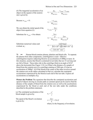 Motion in One and Two Dimensions 225
(b) The tangential acceleration of an
object on the equator of the neutron
star is given by:
downspin
initialt,finalt,
downspin
t
t
ΔΔ
Δ
t
vv
t
v
a
−
==
Because 0finalr, =v :
downspin
initialt,
t
Δt
v
a
−
=
We can obtain the initial speed of the
object from equation (1): T
r
v
π2
initialt, =
Substitute for 0finalr, =v to obtain:
Tt
r
t
T
r
a
downspindownspin
t
Δ
2
Δ
2
π
π
−=
−
=
Substitute numerical values and
evaluate ta :
( )
( )( )
25
310t
m/s100.3
s10085.33s105.9
km152
−
−
×−=
××
−=
π
a
71 ••• Human blood contains plasma, platelets and blood cells. To separate
the plasma from other components, centrifugation is used. Effective
centrifugation requires subjecting blood to an acceleration of 2000g or more. In
this situation, assume that blood is contained in test tubes that are 15 cm long and
are full of blood. These tubes ride in the centrifuge tilted at an angle of 45.0°
above the horizontal (See Figure 3-34.) (a) What is the distance of a sample of
blood from the rotation axis of a centrifuge rotating at 3500 rpm, if it has an
acceleration of 2000g? (b) If the blood at the center of the tubes revolves around
the rotation axis at the radius calculated in Part (a), calculate the centripetal
accelerations experienced by the blood at each end of the test tube. Express all
accelerations as multiples of g.
Picture the Problem The equations that describe the centripetal acceleration and
speed of objects moving in circular paths at constant speed can be used to find the
distance of the sample of blood from the rotation axis as well as the accelerations
experienced by the blood at each end of the test tube under the conditions
described in the problem statement.
(a) The centripetal acceleration of the
blood sample is given by: r
v
a
2
c =
The speed of the blood’s revolution
is given by: rf
T
r
v π
π
2
2
==
where f is the frequency of revolution.
 