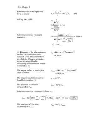 Chapter 3226
Substitute for v in the expression
for ac to obtain:
( ) rf
r
rf
a 22
2
c 4
2
π
π
== (1)
Solving for r yields:
22
c
4 f
a
r
π
=
or, because ac = g,
22
4
2000
f
g
r
π
=
Substitute numerical values and
evaluate r:
( )
cm15
m146.0
s60
min1
min
rev
35004
m/s81.92000
2
2
2
=
=
⎟
⎠
⎞
⎜
⎝
⎛
×
=
π
r
(b) The center of the tube undergoes
uniform circular motion with a
radius of 15cm. Because the tubes
are tilted at a 45 degree angle, the
top surface of the blood is
undergoing uniform circular motion
with a radius of:
( )
cm30.9
45coscm7.5cm6.14top
=
°−=r
The bottom surface is moving in a
circle of radius:
( )
cm90.19
45coscm7.5cm6.14bottom
=
°+=r
The range of accelerations can be
found from equation (1):
rfa 22
c 4π=
The minimum acceleration
corresponds to rtop:
top
22
min 4 rfa π=
Substitute numerical values and evaluate amin:
( ) ga 1300m/s10249.1cm30.9
s60
min1
min
rev
35004 24
2
2
min ≈×=⎟
⎠
⎞
⎜
⎝
⎛
×= π
The maximum acceleration
corresponds to rbottom:
bottom
22
max 4 rfa π=
 