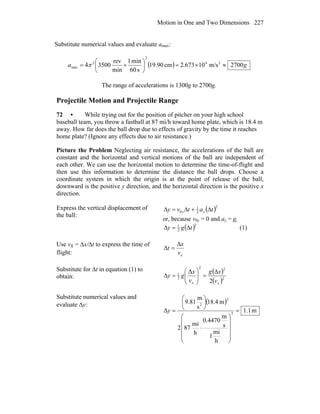 Motion in One and Two Dimensions 227
Substitute numerical values and evaluate amax:
( ) ga 2700m/s10673.2cm9.901
s60
min1
min
rev
35004 24
2
2
max ≈×=⎟
⎠
⎞
⎜
⎝
⎛
×= π
The range of accelerations is 1300g to 2700g.
Projectile Motion and Projectile Range
72 • While trying out for the position of pitcher on your high school
baseball team, you throw a fastball at 87 mi/h toward home plate, which is 18.4 m
away. How far does the ball drop due to effects of gravity by the time it reaches
home plate? (Ignore any effects due to air resistance.)
Picture the Problem Neglecting air resistance, the accelerations of the ball are
constant and the horizontal and vertical motions of the ball are independent of
each other. We can use the horizontal motion to determine the time-of-flight and
then use this information to determine the distance the ball drops. Choose a
coordinate system in which the origin is at the point of release of the ball,
downward is the positive y direction, and the horizontal direction is the positive x
direction.
Express the vertical displacement of
the ball:
( )2
2
1
0 tatvy yy Δ+Δ=Δ
or, because v0y = 0 and ay = g,
( )2
2
1
tgy Δ=Δ (1)
Use vx = Δx/Δt to express the time of
flight: xv
x
t
Δ
Δ =
Substitute for Δt in equation (1) to
obtain:
( )
( )2
22
2
1
2
Δ
Δ
xx v
xg
v
x
gy
Δ
=⎟⎟
⎠
⎞
⎜⎜
⎝
⎛
=
Substitute numerical values and
evaluate Δy: ( )
m1.1
h
mi
1
s
m
0.4470
h
mi
872
m4.18
s
m
81.9
Δ 2
2
2
=
⎟
⎟
⎟
⎟
⎠
⎞
⎜
⎜
⎜
⎜
⎝
⎛
⋅
⎟
⎠
⎞
⎜
⎝
⎛
=y
 