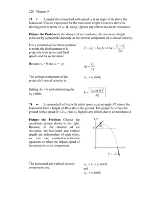 Chapter 3228
73 • A projectile is launched with speed v0 at an angle of θ0 above the
horizontal. Find an expression for the maximum height it reaches above its
starting point in terms of v0, θ0, and g. (Ignore any effects due to air resistance.)
Picture the Problem In the absence of air resistance, the maximum height
achieved by a projectile depends on the vertical component of its initial velocity.
Use a constant-acceleration equation
to relate the displacement of a
projectile to its initial and final
speeds and its acceleration:
vy
2
= v0 y
2
+ 2ayΔy⇒
y
yy
a
vv
y
2
Δ
2
0
2
−
=
Because vy = 0 and ay = −g:
g
v
y
y
2
Δ
2
0
=
The vertical component of the
projectile’s initial velocity is:
000 sinθvv y =
Setting hy =Δ and substituting for
v0y yields:
( )
g
v
h
2
sin
2
00 θ
=
74 •• A cannonball is fired with initial speed v0 at an angle 30º above the
horizontal from a height of 40 m above the ground. The projectile strikes the
ground with a speed of 1.2v0. Find v0. (Ignore any effects due to air resistance.)
Picture the Problem Choose the
coordinate system shown to the right.
Because, in the absence of air
resistance, the horizontal and vertical
speeds are independent of each other,
we can use constant-acceleration
equations to relate the impact speed of
the projectile to its components.
0v
r
h
θ0
m,x
m,y
02.1 vv =
r
The horizontal and vertical velocity
components are:
000 cosθvvv xx ==
and
000 sinθvv y =
 
