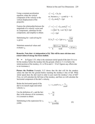 Motion in One and Two Dimensions 229
Using a constant-acceleration
equation, relate the vertical
component of the velocity to the
vertical displacement of the
projectile:
yavv yyy Δ+= 22
0
2
or, because ay = −g and Δy = −h,
( ) ghvvy 2sin
2
00
2
+= θ
Express the relationship between the
magnitude of a velocity vector and
its components, substitute for the
components, and simplify to obtain:
( )
( )
ghv
ghv
vvvvv yyx
2
2cossin
cos
2
0
0
2
0
22
0
22
00
222
+=
++=
+=+=
θθ
θ
Substituting for v and solving for
v0 gives: ( ) ghvv 22.1 2
0
2
0 += ⇒
44.0
2
0
gh
v =
Substitute numerical values and
evaluate v0:
( )( ) m/s42
44.0
m40m/s9.812 2
0 ==v
Remarks: Note that v is independent of θ0. This will be more obvious once
conservation of energy has been studied.
75 •• In Figure 3.35, what is the minimum initial speed of the dart if it is to
hit the monkey before the monkey hits the ground, which is 11.2 m below the
initial position of the monkey, if x is 50 m and h = 10 m? (Ignore any effects due
to air resistance.)
Picture the Problem Example 3-12 shows that the dart will hit the monkey
unless the dart hits the ground before reaching the monkey’s line of fall. What
initial speed does the dart need in order to just reach the monkey’s line of fall?
First, we will calculate the fall time of the monkey, and then we will calculate the
horizontal component of the dart’s velocity.
Relate the horizontal speed of the
dart to its launch angle and initial
velocity v0:
θcos0vvx = ⇒
θcos
0
xv
v =
Use the definition of vx and the fact
that, in the absence of air resistance,
it is constant to obtain:
t
x
vx
Δ
Δ
=
Substituting in the expression for v0
yields: ( ) t
x
v
Δcos
Δ
0
θ
= (1)
 