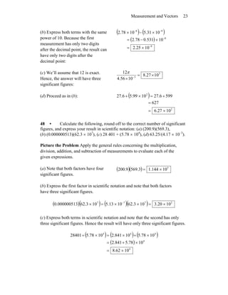 Measurement and Vectors 23
(b) Express both terms with the same
power of 10. Because the first
measurement has only two digits
after the decimal point, the result can
have only two digits after the
decimal point:
( ) ( )
( )
8
8
98
1025.2
10531.078.2
1031.51078.2
−
−
−−
×=
×−=
×−×
(c) We’ll assume that 12 is exact.
Hence, the answer will have three
significant figures:
3
3
1027.8
1056.4
12
×=
× −
π
(d) Proceed as in (b): ( )
2
2
1027.6
627
5996.271099.56.27
×=
=
+=×+
48 • Calculate the following, round off to the correct number of significant
figures, and express your result in scientific notation: (a) (200.9)(569.3),
(b) (0.000000513)(62.3 × 107
), (c) 28 401 + (5.78 × 104
), (d) 63.25/(4.17 × 10–3
).
Picture the Problem Apply the general rules concerning the multiplication,
division, addition, and subtraction of measurements to evaluate each of the
given expressions.
(a) Note that both factors have four
significant figures.
( )( ) 5
10144.13.5699.200 ×=
(b) Express the first factor in scientific notation and note that both factors
have three significant figures.
( )( ) ( )( ) 2777
1020.3103.621013.5103.62000000513.0 ×=××=× −
(c) Express both terms in scientific notation and note that the second has only
three significant figures. Hence the result will have only three significant figures.
( ) ( ) ( )
( )
4
4
444
1062.8
1078.5841.2
1078.510841.21078.528401
×=
×+=
×+×=×+
 