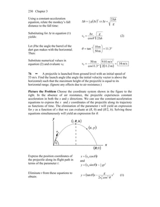 Chapter 3230
Using a constant-acceleration
equation, relate the monkey’s fall
distance to the fall time:
( )2
2
1
ΔΔ tgh = ⇒
g
h
t
Δ2
Δ =
Substituting for Δt in equation (1)
yields: h
gx
v
Δ2cos
Δ
0
θ
= (2)
Let θ be the angle the barrel of the
dart gun makes with the horizontal.
Then:
°=⎟⎟
⎠
⎞
⎜⎜
⎝
⎛
= −
3.11
m50
m10
tan 1
θ
Substitute numerical values in
equation (2) and evaluate v0:
( )
m/s34
m2.112
m/s81.9
3.11cos
m50 2
0 =
°
=v
76 •• A projectile is launched from ground level with an initial speed of
53 m/s. Find the launch angle (the angle the initial velocity vector is above the
horizontal) such that the maximum height of the projectile is equal to its
horizontal range. (Ignore any effects due to air resistance.)
Picture the Problem Choose the coordinate system shown in the figure to the
right. In the absence of air resistance, the projectile experiences constant
acceleration in both the x and y directions. We can use the constant-acceleration
equations to express the x and y coordinates of the projectile along its trajectory
as functions of time. The elimination of the parameter t will yield an expression
for y as a function of x that we can evaluate at (R, 0) and (R/2, h). Solving these
equations simultaneously will yield an expression for θ.
x
y
θ
0v
r
0
( )0,R
( )yx,
( )hR,2
1
Express the position coordinates of
the projectile along its flight path in
terms of the parameter t:
( )tvx θcos0=
and
( ) 2
2
1
0 sin gttvy −= θ
Eliminate t from these equations to
obtain: ( ) 2
22
0 cos2
tan x
v
g
xy
θ
θ −= (1)
 