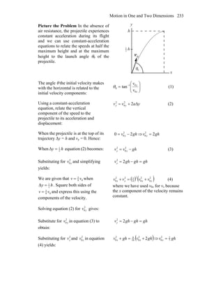 Motion in One and Two Dimensions 233
Picture the Problem In the absence of
air resistance, the projectile experiences
constant acceleration during its flight
and we can use constant-acceleration
equations to relate the speeds at half the
maximum height and at the maximum
height to the launch angle θ0 of the
projectile.
θ
0v
r
0
2
1
y
h
x
h
The angle θ the initial velocity makes
with the horizontal is related to the
initial velocity components:
⎟⎟
⎠
⎞
⎜⎜
⎝
⎛
= −
x
y
v
v
0
01
0 tanθ (1)
Using a constant-acceleration
equation, relate the vertical
component of the speed to the
projectile to its acceleration and
displacement:
yavv yy Δ+= 22
0
2
(2)
When the projectile is at the top of its
trajectory ∆y = h and vy = 0. Hence:
ghv y 20 2
0 −= ⇒ 22
0 ghv y =
When hy 2
1
Δ = equation (2) becomes: ghvv yy −= 2
0
2
(3)
Substituting for 2
0 yv and simplifying
yields:
ghghghvy =−= 22
We are given that 04
3
vv = when
hy 2
1
Δ = . Square both sides of
04
3
vv = and express this using the
components of the velocity.
( ) ( )2
0
2
0
2
4
322
0 yxyx vvvv +=+ (4)
where we have used v0x for vx because
the x component of the velocity remains
constant.
Solving equation (2) for 2
0 yv gives:
Substitute for 2
0 yv in equation (3) to
obtain:
ghghghvy =−= 22
Substituting for 2
yv and 2
0 yv in equation
(4) yields:
( )ghvghv xx 22
016
92
0 +=+ ⇒ ghv x 7
22
0 =
 