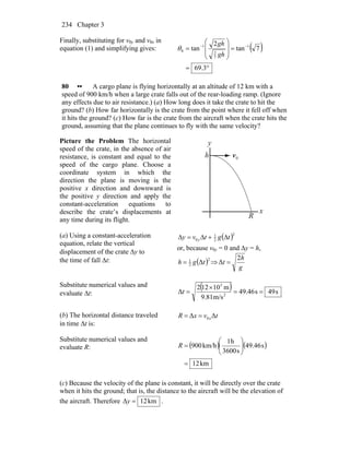 Chapter 3234
Finally, substituting for v0y and v0x in
equation (1) and simplifying gives: ( )
°=
=
⎟
⎟
⎠
⎞
⎜
⎜
⎝
⎛
= −−
3.69
7tan
2
tan 1
7
2
1
0
gh
gh
θ
80 •• A cargo plane is flying horizontally at an altitude of 12 km with a
speed of 900 km/h when a large crate falls out of the rear-loading ramp. (Ignore
any effects due to air resistance.) (a) How long does it take the crate to hit the
ground? (b) How far horizontally is the crate from the point where it fell off when
it hits the ground? (c) How far is the crate from the aircraft when the crate hits the
ground, assuming that the plane continues to fly with the same velocity?
Picture the Problem The horizontal
speed of the crate, in the absence of air
resistance, is constant and equal to the
speed of the cargo plane. Choose a
coordinate system in which the
direction the plane is moving is the
positive x direction and downward is
the positive y direction and apply the
constant-acceleration equations to
describe the crate’s displacements at
any time during its flight.
0v
r
R
y
h
x
(a) Using a constant-acceleration
equation, relate the vertical
displacement of the crate Δy to
the time of fall Δt:
( )2
2
1
0 tgtvy y Δ+Δ=Δ
or, because v0y = 0 and Δy = h,
( )2
2
1
Δtgh = ⇒
g
h
t
2
Δ =
Substitute numerical values and
evaluate Δt:
( ) s49s46.49
m/s81.9
m10122
Δ 2
3
==
×
=t
(b) The horizontal distance traveled
in time Δt is:
tvxR xΔΔ 0==
Substitute numerical values and
evaluate R: ( ) ( )
km12
s46.49
s3600
h1
km/h900
=
⎟⎟
⎠
⎞
⎜⎜
⎝
⎛
=R
(c) Because the velocity of the plane is constant, it will be directly over the crate
when it hits the ground; that is, the distance to the aircraft will be the elevation of
the aircraft. Therefore km12Δ =y .
 
