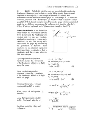 Motion in One and Two Dimensions 235
81 •• [SSM] Wile E. Coyote (Carnivorous hungribilous) is chasing the
Roadrunner (Speedibus cantcatchmi) yet again. While running down the road,
they come to a deep gorge, 15.0 m straight across and 100 m deep. The
Roadrunner launches himself across the gorge at a launch angle of 15º above the
horizontal, and lands with 1.5 m to spare. (a) What was the Roadrunner’s launch
speed? (b) Wile E. Coyote launches himself across the gorge with the same initial
speed, but at a different launch angle. To his horror, he is short the other lip by
0.50 m. What was his launch angle? (Assume that it was less than 15º.)
Picture the Problem In the absence of
air resistance, the accelerations of both
Wiley Coyote and the Roadrunner are
constant and we can use constant-
acceleration equations to express their
coordinates at any time during their
leaps across the gorge. By eliminating
the parameter t between these
equations, we can obtain an expression
that relates their y coordinates to their x
coordinates and that we can solve for
their launch angles.
(a) Using constant-acceleration
equations, express the x coordinate
of the Roadrunner while it is in flight
across the gorge:
2
2
1
00 tatvxx xx ++=
or, because x0 = 0, ax = 0 and
v0x = v0 cosθ0,
( )tvx 00 cosθ= (1)
Using constant-acceleration
equations, express the y coordinate
of the Roadrunner while it is in flight
across the gorge:
2
2
1
00 tatvyy yy ++=
or, because y0 = 0, ay =−g and
v0y = v0 sinθ0,
( ) 2
2
1
00 sin gttvy −= θ (2)
Eliminate the variable t between
equations (1) and (2) to obtain: ( ) 2
0
22
0
0
cos2
tan x
v
g
xy
θ
θ −= (3)
When y = 0, x = R and equation (3)
becomes: ( ) 2
0
22
0
0
cos2
tan0 R
v
g
R
θ
θ −=
Using the trigonometric identity
sin2θ = 2sinθ cosθ, solve for v0:
0
0
2sin θ
Rg
v =
Substitute numerical values and
evaluate v0:
( )( ) m/s18
30sin
m/s9.81m5.16 2
0 =
°
=v
 