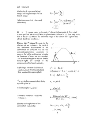 Chapter 3236
(b) Letting R represent Wiley’s
range, solve equation (1) for his
launch angle:
⎟⎟
⎠
⎞
⎜⎜
⎝
⎛
= −
2
0
1
0 sin
2
1
v
Rg
θ
Substitute numerical values and
evaluate θ0:
( )( )
( )
°=
⎥
⎦
⎤
⎢
⎣
⎡
= −
13
m/s.081
m/s9.81m14.5
sin
2
1
2
2
1
0θ
82 •• A cannon barrel is elevated 45º above the horizontal. It fires a ball
with a speed of 300 m/s. (a) What height does the ball reach? (b) How long is the
ball in the air? (c) What is the horizontal range of the cannon ball? (Ignore any
effects due to air resistance.)
Picture the Problem Because, in the
absence of air resistance, the vertical
and horizontal accelerations of the
cannonball are constant, we can use
constant-acceleration equations to
express the ball’s position and velocity
as functions of time and acceleration.
The maximum height of the ball and its
time-of-flight are related to the
components of its launch velocity.
θ0
( ),0v
r
y
h
x
R
yx
(a) Using a constant-acceleration
equation, relate h to the initial and
final speeds of the cannon ball:
yavv yy Δ+= 22
0
2
or, because v = 0, ay = −g, and Δy = h,
ghv y 20 2
0 −= ⇒
g
v
h
y
2
2
0
=
The vertical component of the firing
speed is given by:
000 sinθvv y =
Substituting for v0y gives:
g
v
h
2
sin 0
22
0 θ
=
Substitute numerical values and
evaluate h:
( )
( ) km3.2
m/s81.92
45sinm/s300
2
22
=
°
=h
(b) The total flight time of the
cannon ball is given by:
g
v
g
v
tttt
y
00
0
updnup
sin2
22Δ
θ
=
==+=
 