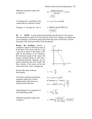 Motion in One and Two Dimensions 237
Substitute numerical values and
evaluate Δt:
( )
s43
s2.43
m/s81.9
45sinm/s3002
Δ 2
=
=
°
=t
(c) Express the x coordinate of the
cannon ball as a function of time:
( ) tvtvx x ΔcosΔ 000 θ==
Evaluate x (= R) when Δt = 43.2 s: ( )[ ]( )
km9.2
s43.2cos45m/s300
=
°=x
83 •• [SSM] A stone thrown horizontally from the top of a 24-m tower
hits the ground at a point 18 m from the base of the tower. (Ignore any effects due
to air resistance.) (a) Find the speed with which the stone was thrown. (b) Find
the speed of the stone just before it hits the ground.
Picture the Problem Choose a
coordinate system in which the origin is
at the base of the tower and the x- and
y-axes are as shown in the figure to the
right. In the absence of air resistance,
the horizontal speed of the stone will
remain constant during its fall and a
constant-acceleration equation can be
used to determine the time of fall. The
final velocity of the stone will be the
vector sum of its x and y components.
0v
r
m,
m,y
x
24
18
Because the stone is thrown
horizontally: t
x
vv xx
Δ
Δ
0 == (1)
(a) Using a constant-acceleration
equation, express the vertical
displacement of the stone as a
function of the fall time:
( )2
2
1
0 tatvy yy Δ+Δ=Δ
or, because v0y = 0 and a = −g,
( )2
2
1
tgy Δ−=Δ ⇒
g
y
t
Δ2
Δ −=
Substituting for Δt in equation (1)
and simplifying yields: y
g
xvx
Δ2
Δ
−
=
Substitute numerical values and
evaluate vx: ( )
( )
m/s1.8
m242
m/s81.9
m18
2
=
−−
=xv
 