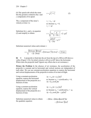 Chapter 3238
(b) The speed with which the stone
hits the ground is related to the x and
y components of its speed:
22
yx vvv += (2)
The y component of the stone’s
velocity at time t is:
gtvv yy −= 0
or, because v0y = 0,
gtvy −=
Substitute for vx and vy in equation
(2) and simplify to obtain: ( )
( ) 22
2
2
2
Δ2
Δ
Δ2
Δ
tg
y
xg
gt
y
g
xv
+
−
=
−+⎟
⎟
⎠
⎞
⎜
⎜
⎝
⎛
−
=
Substitute numerical values and evaluate v:
( )( )
( )
( ) ( ) m/s23s21.2m/s81.9
m242
m18m/s81.9 222
22
=+
−−
=v
84 •• A projectile is fired into the air from the top of a 200-m cliff above a
valley (Figure 3-36). Its initial velocity is 60 m/s at 60º above the horizontal.
Where does the projectile land? (Ignore any effects due to air resistance.)
Picture the Problem In the absence of air resistance, the acceleration of the
projectile is constant and its horizontal and vertical motions are independent of
each other. We can use constant-acceleration equations to express the horizontal
and vertical displacements of the projectile in terms of its time-of-flight.
Using a constant-acceleration
equation, express the horizontal
displacement of the projectile as a
function of time:
( )2
2
1
0 tatvx xx Δ+Δ=Δ
or, because v0x = v0cosθ0 and ax = 0,
( ) tvx ΔcosΔ 00 θ=
Using a constant-acceleration
equation, express the vertical
displacement of the projectile as a
function of time:
( )2
2
1
0 tatvy yy Δ+Δ=Δ
or, because v0y = v0sinθ0 and ay = −g,
( ) ( )2
2
1
00 ΔΔcosΔ tgtvy −= θ
Substitute numerical values to obtain
the quadratic equation:
( )( )
( )( )22
2
1
m/s81.9
60sinm/s60m200
t
t
Δ−
Δ°=−
 