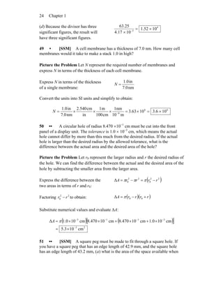 Chapter 124
(d) Because the divisor has three
significant figures, the result will
have three significant figures.
4
3
1052.1
1017.4
25.63
×=
× −
49 • [SSM] A cell membrane has a thickness of 7.0 nm. How many cell
membranes would it take to make a stack 1.0 in high?
Picture the Problem Let N represent the required number of membranes and
express N in terms of the thickness of each cell membrane.
Express N in terms of the thickness
of a single membrane: nm7.0
in1.0
=N
Convert the units into SI units and simplify to obtain:
66
9
106.31063.3
m10
nm1
cm100
m1
in
cm2.540
nm7.0
in1.0
×=×=×××= −
N
50 •• A circular hole of radius 8.470 ×10−1
cm must be cut into the front
panel of a display unit. The tolerance is 1.0 × 10−3
cm, which means the actual
hole cannot differ by more than this much from the desired radius. If the actual
hole is larger than the desired radius by the allowed tolerance, what is the
difference between the actual area and the desired area of the hole?
Picture the Problem Let r0 represent the larger radius and r the desired radius of
the hole. We can find the difference between the actual and the desired area of the
hole by subtracting the smaller area from the larger area.
Express the difference between the
two areas in terms of r and r0:
( )22
0
22
0Δ rrrrA −=−= πππ
Factoring 22
0 rr − to obtain: ( )( )rrrrA +−= 00Δ π
Substitute numerical values and evaluate ΔA:
( ) ( )[ ]
23
3113
cm103.5
cm100.1cm10470.8cm10470.8cm100.1Δ
−
−−−−
×=
×+×+××= πA
51 •• [SSM] A square peg must be made to fit through a square hole. If
you have a square peg that has an edge length of 42.9 mm, and the square hole
has an edge length of 43.2 mm, (a) what is the area of the space available when
 