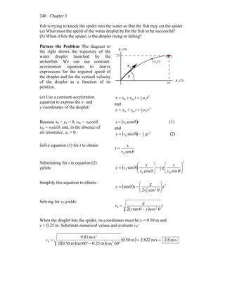 Chapter 3240
fish is trying to knock the spider into the water so that the fish may eat the spider.
(a) What must the speed of the water droplet be for the fish to be successful?
(b) When it hits the spider, is the droplet rising or falling?
Picture the Problem The diagram to
the right shows the trajectory of the
water droplet launched by the
archerfish. We can use constant-
acceleration equations to derive
expressions for the required speed of
the droplet and for the vertical velocity
of the droplet as a function of its
position.
θ
0v
r (x,y)
cm,x
cm,y
50
25
(a) Use a constant-acceleration
equation to express the x- and
y-coordinates of the droplet:
2
2
1
00 tatvxx xx ++=
and
2
2
1
00 tatvyy yy ++=
Because x0 = y0 = 0, v0x = v0cosθ,
v0y = v0sinθ, and, in the absence of
air resistance, ax = 0 :
( )tvx θcos0= (1)
and
( ) 2
2
1
0 sin gttvy −= θ (2)
Solve equation (1) for t to obtain:
θcos0v
x
t =
Substituting for t in equation (2)
yields: ( )
2
0
2
1
0
0
coscos
sin ⎟⎟
⎠
⎞
⎜⎜
⎝
⎛
−⎟⎟
⎠
⎞
⎜⎜
⎝
⎛
=
θθ
θ
v
x
g
v
x
vy
Simplify this equation to obtain:
( ) 2
22
0 cos2
tan x
v
g
xy ⎟⎟
⎠
⎞
⎜⎜
⎝
⎛
−=
θ
θ
Solving for v0 yields:
( )
x
yx
g
v
θθ 20
costan2 −
=
When the droplet hits the spider, its coordinates must be x = 0.50 m and
y = 0.25 m. Substitute numerical values and evaluate v0:
( )( )
( ) m/s8.2m/s822.2m50.0
60cosm25.060tanm50.02
m/s81.9
2
2
0 ==
°−°
=v
 